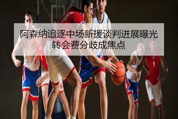 阿森纳追逐中场新援谈判进展曝光 转会费分歧成焦点