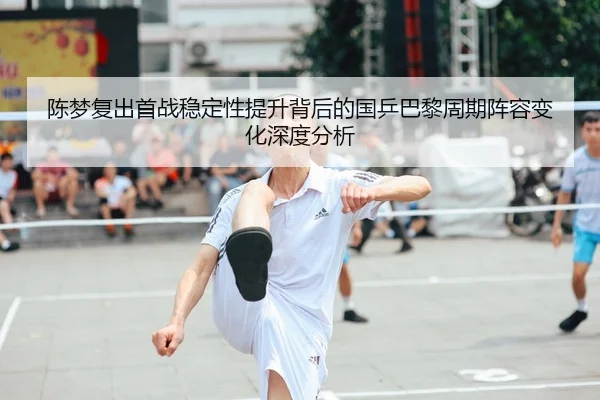 陈梦复出首战稳定性提升背后的国乒巴黎周期阵容变化深度分析