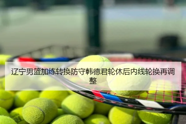 辽宁男篮加练转换防守韩德君轮休后内线轮换再调整