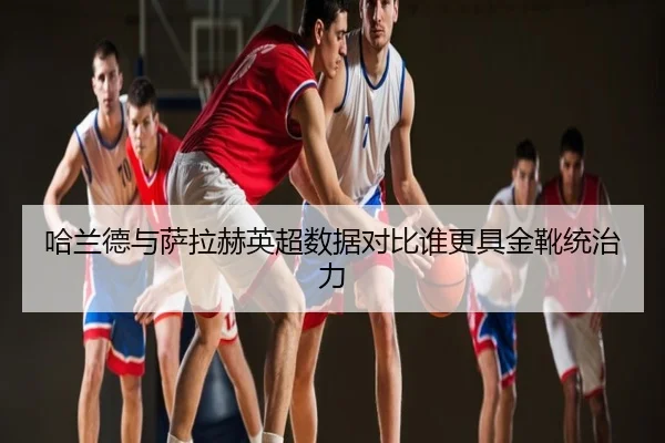 哈兰德与萨拉赫英超数据对比谁更具金靴统治力