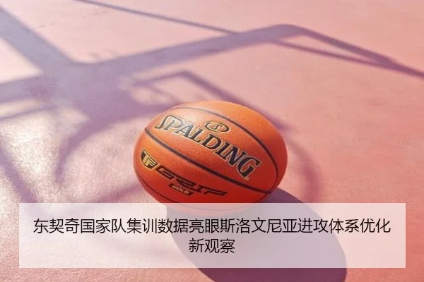 东契奇国家队集训数据亮眼斯洛文尼亚进攻体系优化新观察