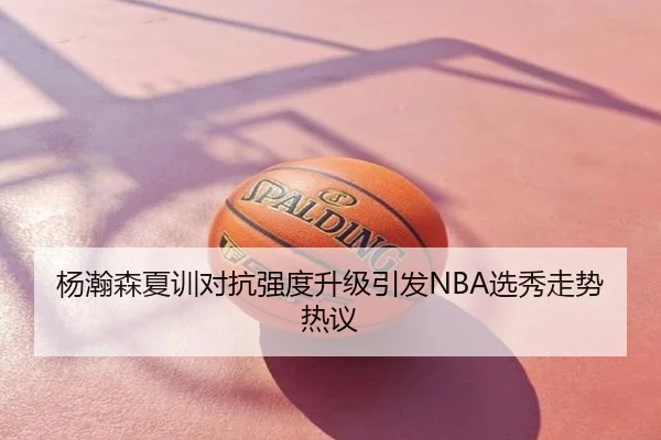 杨瀚森夏训对抗强度升级引发NBA选秀走势热议