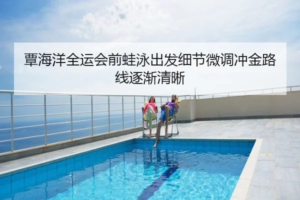 覃海洋全运会前蛙泳出发细节微调冲金路线逐渐清晰